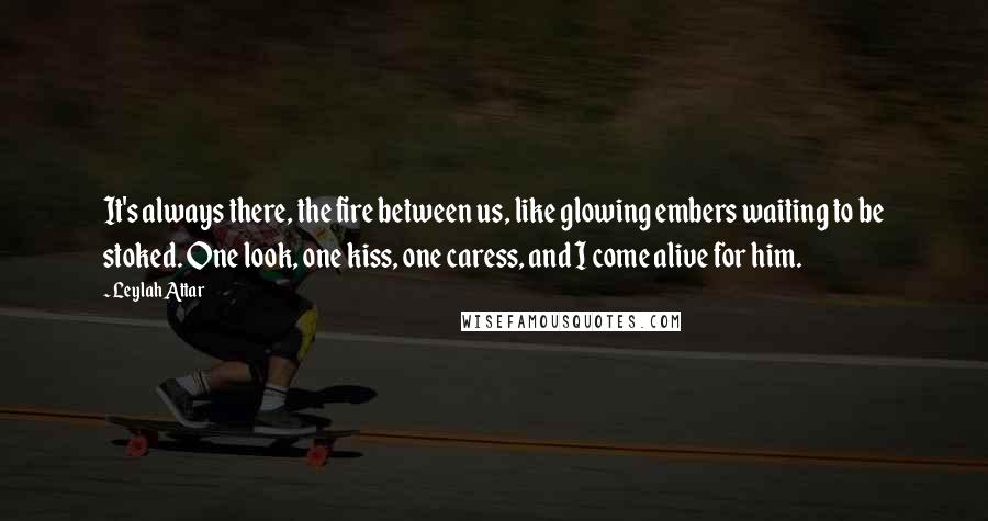 Leylah Attar Quotes: It's always there, the fire between us, like glowing embers waiting to be stoked. One look, one kiss, one caress, and I come alive for him.