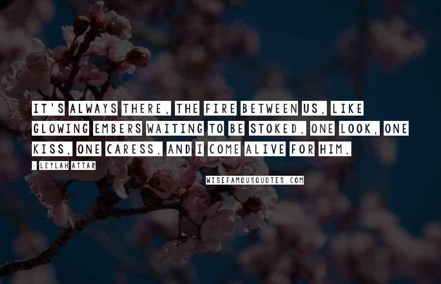 Leylah Attar Quotes: It's always there, the fire between us, like glowing embers waiting to be stoked. One look, one kiss, one caress, and I come alive for him.