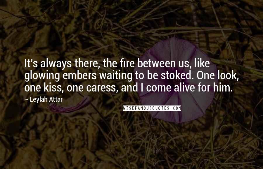 Leylah Attar Quotes: It's always there, the fire between us, like glowing embers waiting to be stoked. One look, one kiss, one caress, and I come alive for him.