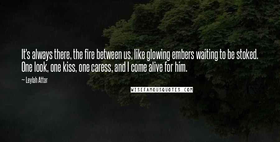 Leylah Attar Quotes: It's always there, the fire between us, like glowing embers waiting to be stoked. One look, one kiss, one caress, and I come alive for him.