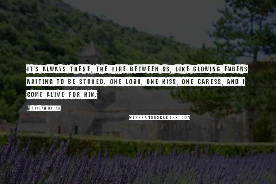 Leylah Attar Quotes: It's always there, the fire between us, like glowing embers waiting to be stoked. One look, one kiss, one caress, and I come alive for him.