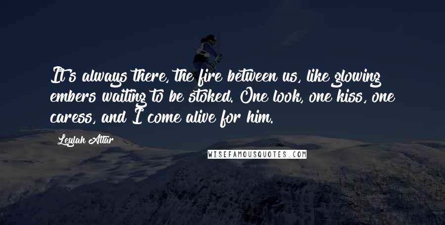 Leylah Attar Quotes: It's always there, the fire between us, like glowing embers waiting to be stoked. One look, one kiss, one caress, and I come alive for him.