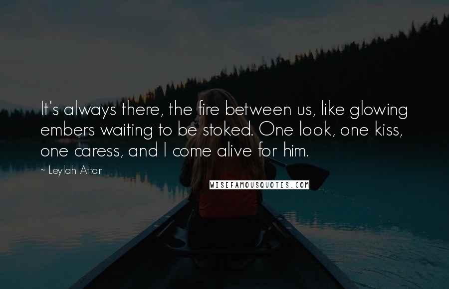 Leylah Attar Quotes: It's always there, the fire between us, like glowing embers waiting to be stoked. One look, one kiss, one caress, and I come alive for him.