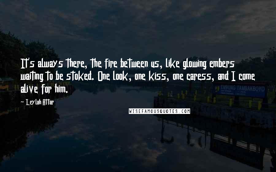 Leylah Attar Quotes: It's always there, the fire between us, like glowing embers waiting to be stoked. One look, one kiss, one caress, and I come alive for him.