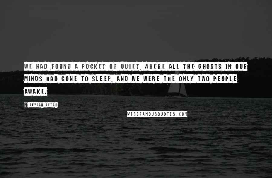 Leylah Attar Quotes: We had found a pocket of quiet, where all the ghosts in our minds had gone to sleep, and we were the only two people awake.