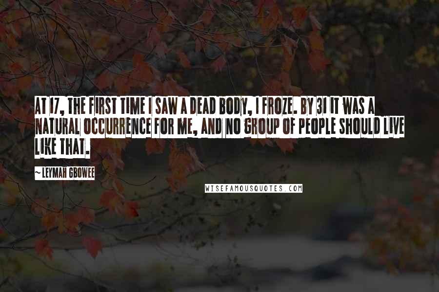 Leymah Gbowee Quotes: At 17, the first time I saw a dead body, I froze. By 31 it was a natural occurrence for me, and no group of people should live like that.