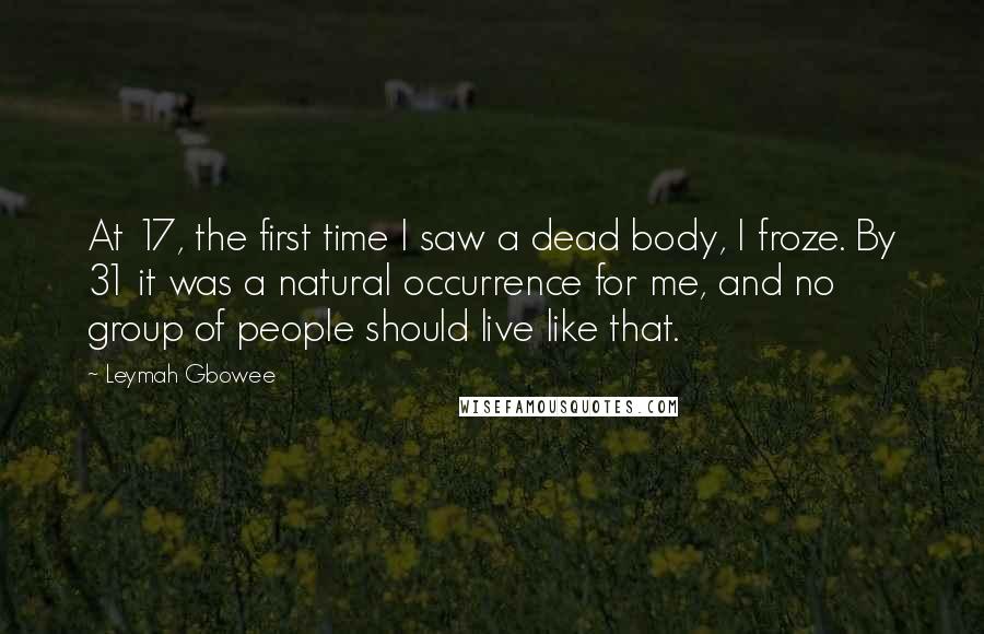 Leymah Gbowee Quotes: At 17, the first time I saw a dead body, I froze. By 31 it was a natural occurrence for me, and no group of people should live like that.