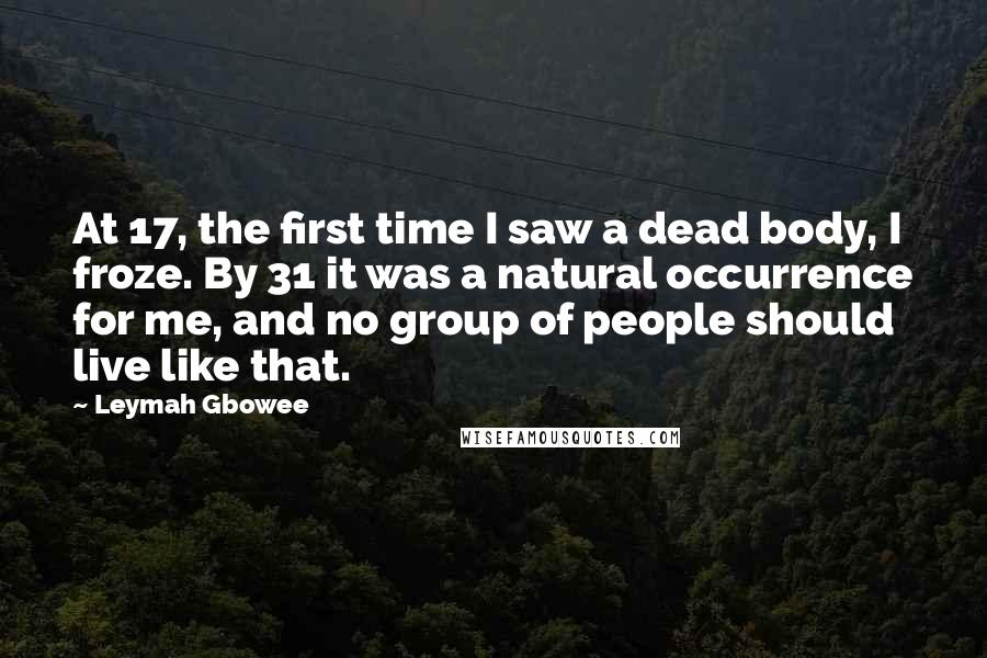 Leymah Gbowee Quotes: At 17, the first time I saw a dead body, I froze. By 31 it was a natural occurrence for me, and no group of people should live like that.