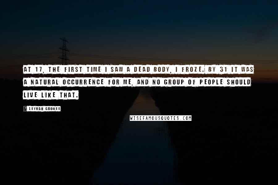 Leymah Gbowee Quotes: At 17, the first time I saw a dead body, I froze. By 31 it was a natural occurrence for me, and no group of people should live like that.