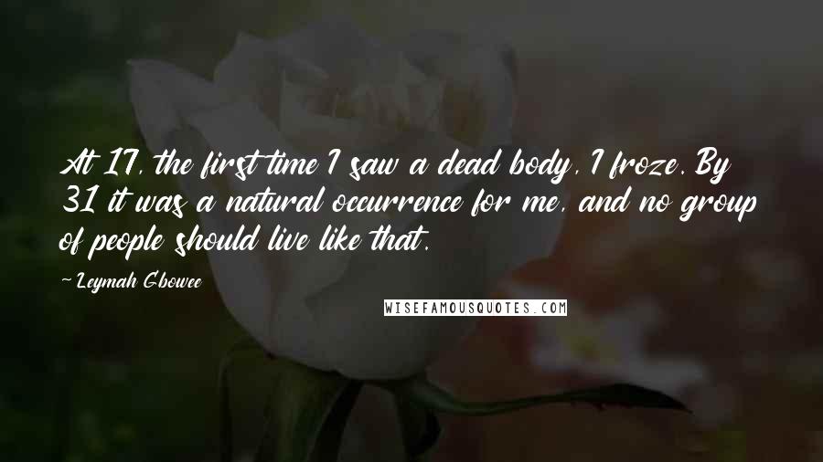 Leymah Gbowee Quotes: At 17, the first time I saw a dead body, I froze. By 31 it was a natural occurrence for me, and no group of people should live like that.