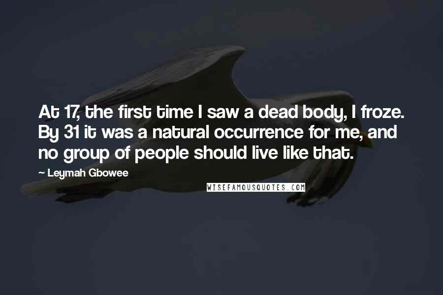 Leymah Gbowee Quotes: At 17, the first time I saw a dead body, I froze. By 31 it was a natural occurrence for me, and no group of people should live like that.