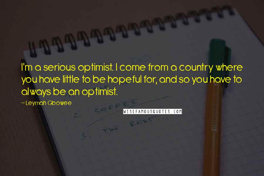 Leymah Gbowee Quotes: I'm a serious optimist. I come from a country where you have little to be hopeful for, and so you have to always be an optimist.