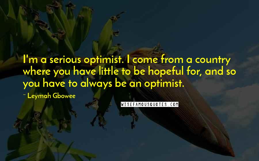 Leymah Gbowee Quotes: I'm a serious optimist. I come from a country where you have little to be hopeful for, and so you have to always be an optimist.