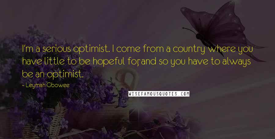 Leymah Gbowee Quotes: I'm a serious optimist. I come from a country where you have little to be hopeful for, and so you have to always be an optimist.