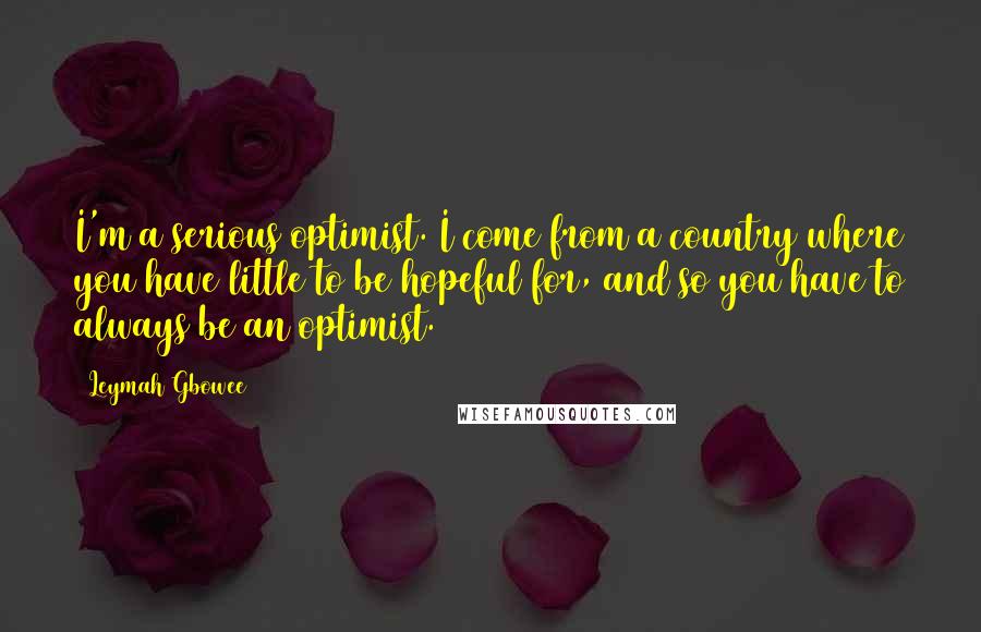 Leymah Gbowee Quotes: I'm a serious optimist. I come from a country where you have little to be hopeful for, and so you have to always be an optimist.