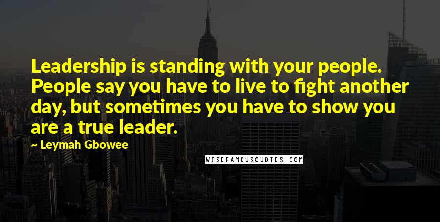 Leymah Gbowee Quotes: Leadership is standing with your people. People say you have to live to fight another day, but sometimes you have to show you are a true leader.