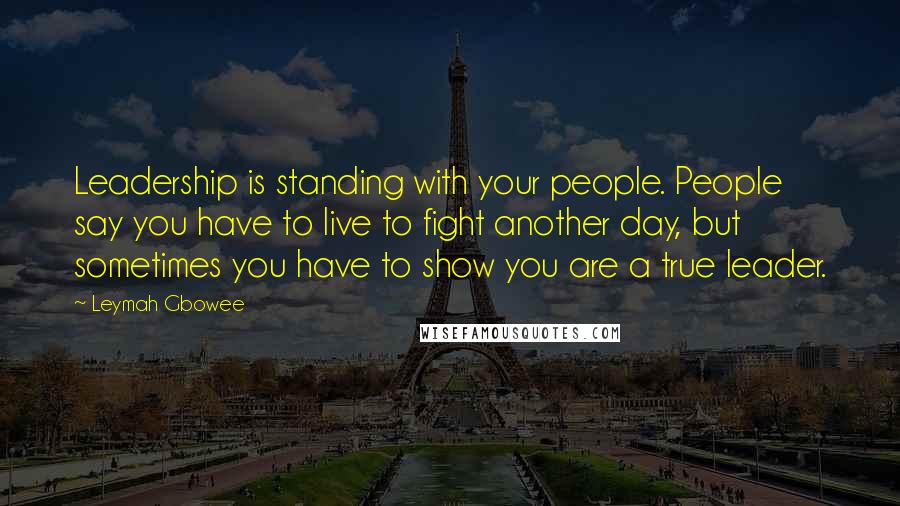 Leymah Gbowee Quotes: Leadership is standing with your people. People say you have to live to fight another day, but sometimes you have to show you are a true leader.