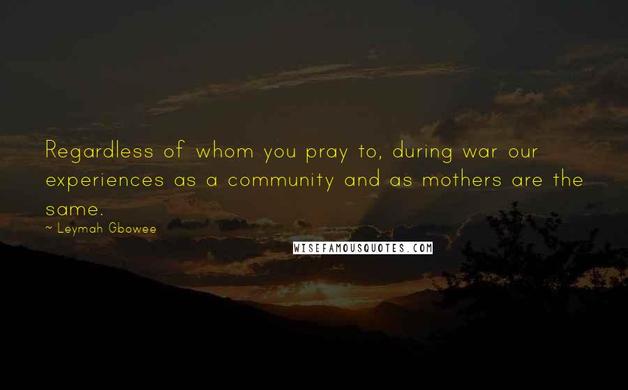 Leymah Gbowee Quotes: Regardless of whom you pray to, during war our experiences as a community and as mothers are the same.