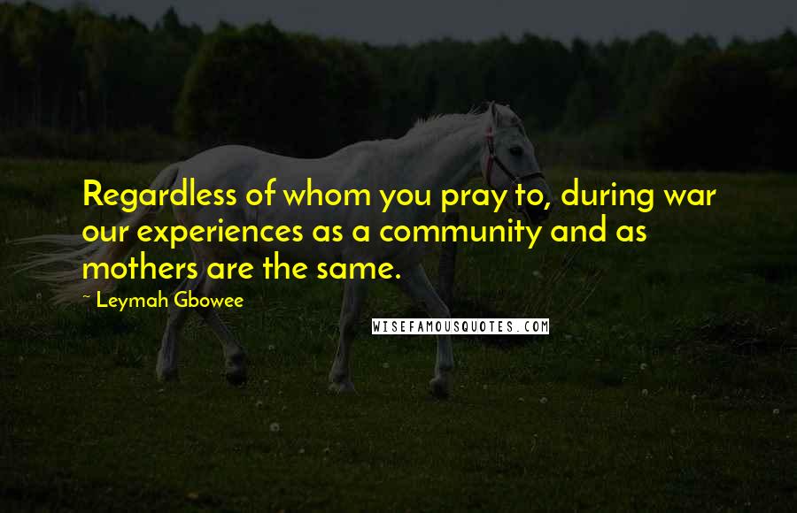 Leymah Gbowee Quotes: Regardless of whom you pray to, during war our experiences as a community and as mothers are the same.