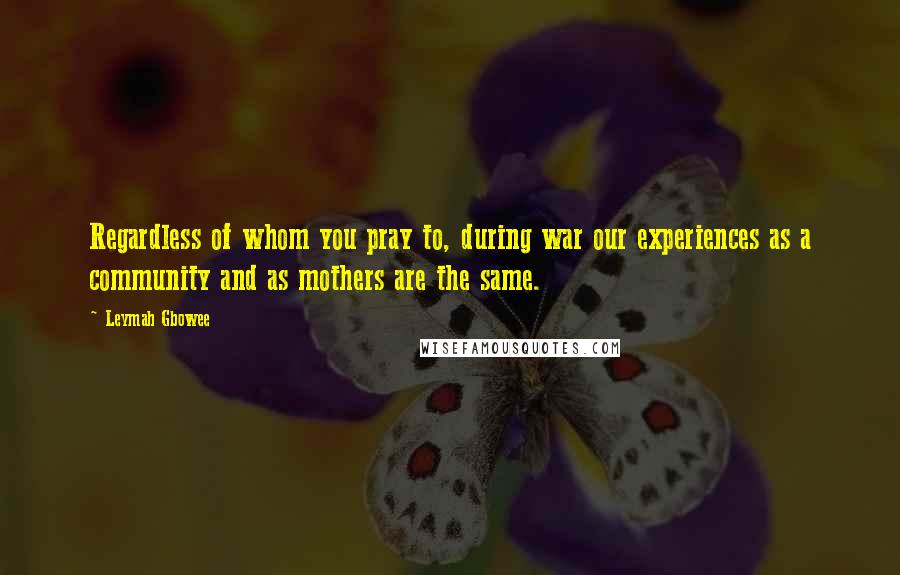 Leymah Gbowee Quotes: Regardless of whom you pray to, during war our experiences as a community and as mothers are the same.