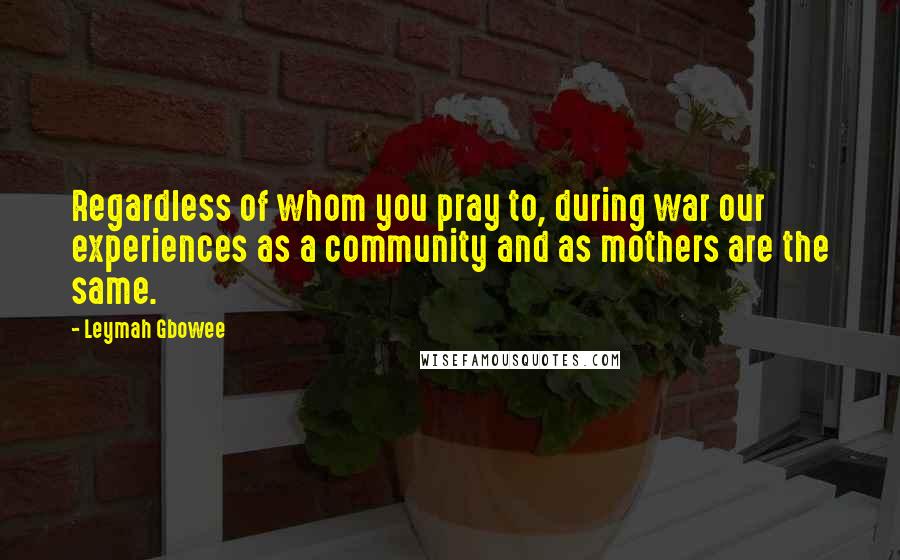 Leymah Gbowee Quotes: Regardless of whom you pray to, during war our experiences as a community and as mothers are the same.