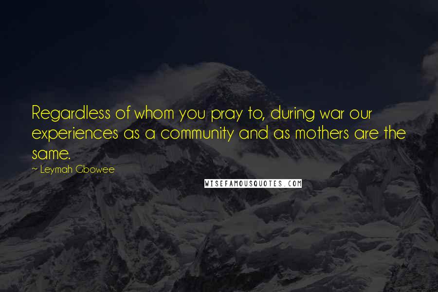 Leymah Gbowee Quotes: Regardless of whom you pray to, during war our experiences as a community and as mothers are the same.