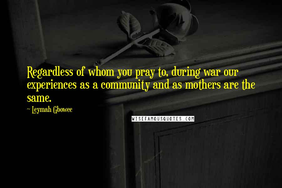 Leymah Gbowee Quotes: Regardless of whom you pray to, during war our experiences as a community and as mothers are the same.