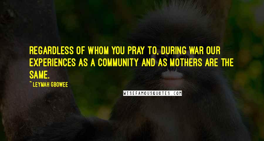 Leymah Gbowee Quotes: Regardless of whom you pray to, during war our experiences as a community and as mothers are the same.