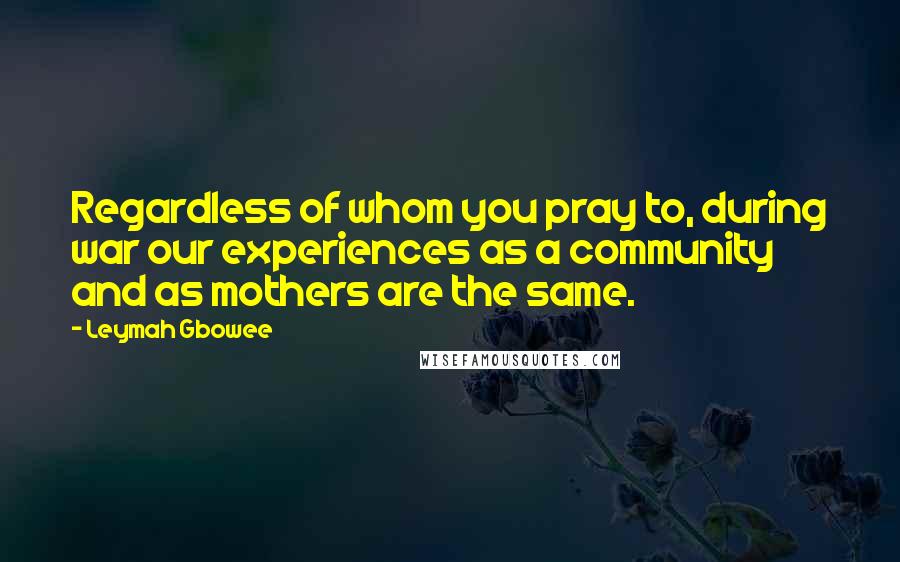 Leymah Gbowee Quotes: Regardless of whom you pray to, during war our experiences as a community and as mothers are the same.