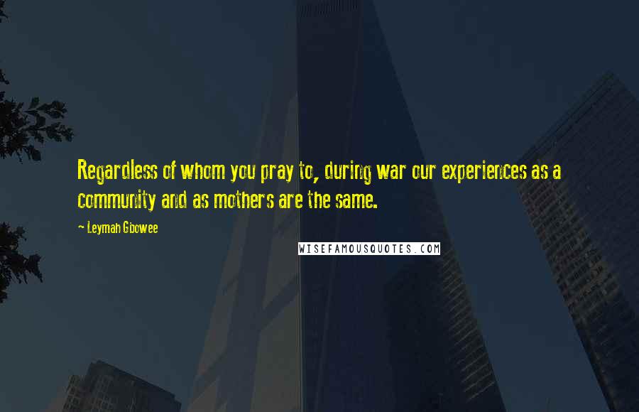 Leymah Gbowee Quotes: Regardless of whom you pray to, during war our experiences as a community and as mothers are the same.