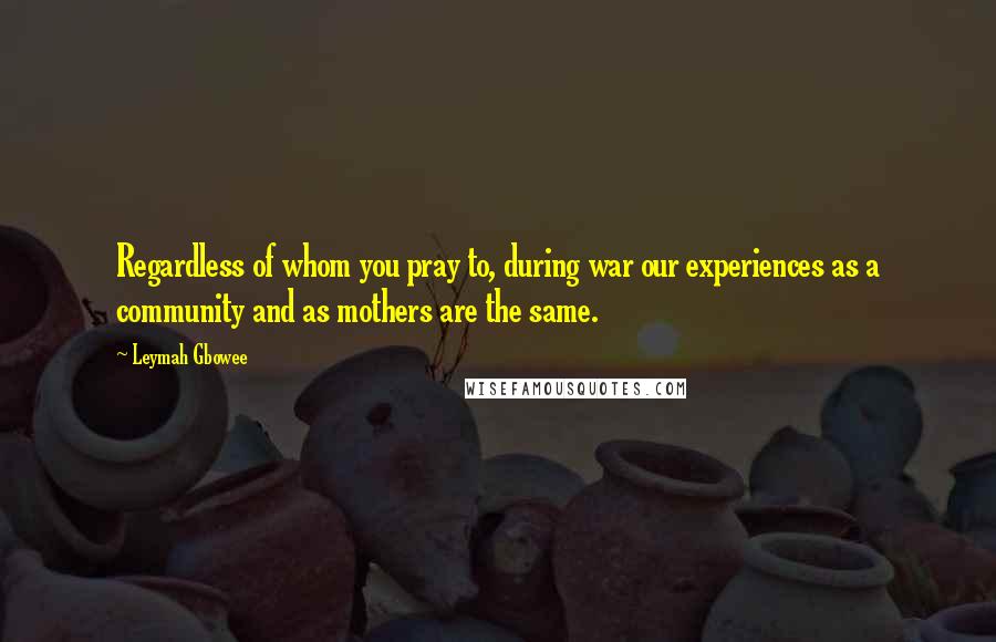 Leymah Gbowee Quotes: Regardless of whom you pray to, during war our experiences as a community and as mothers are the same.