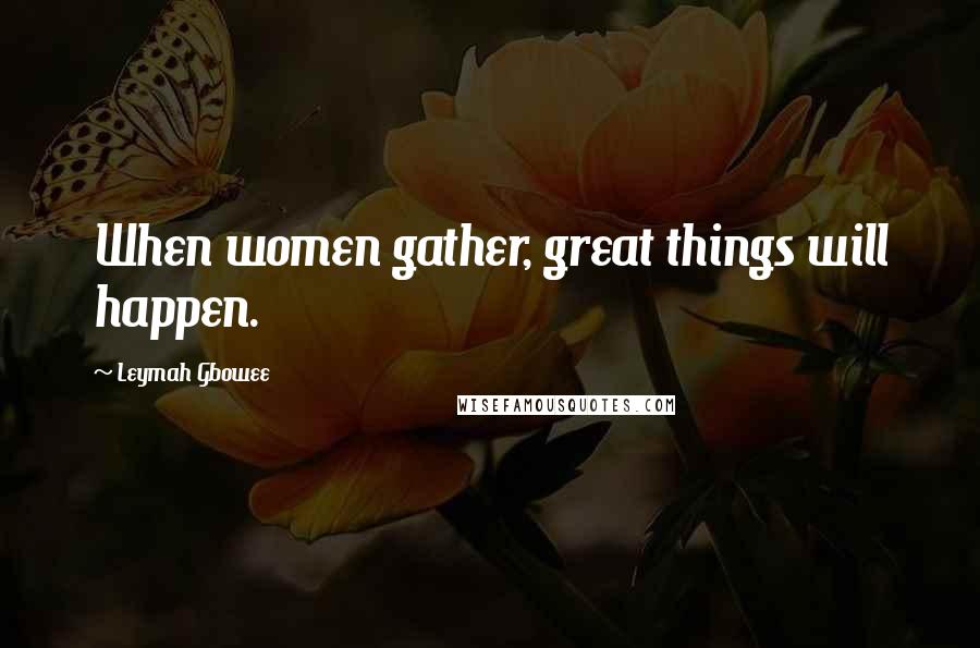 Leymah Gbowee Quotes: When women gather, great things will happen.