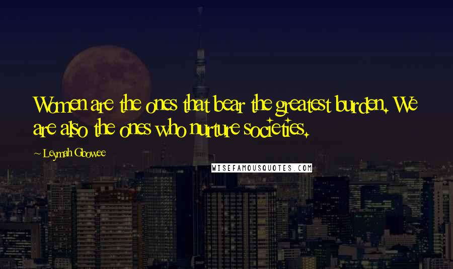 Leymah Gbowee Quotes: Women are the ones that bear the greatest burden. We are also the ones who nurture societies.
