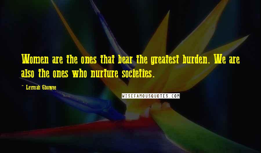 Leymah Gbowee Quotes: Women are the ones that bear the greatest burden. We are also the ones who nurture societies.