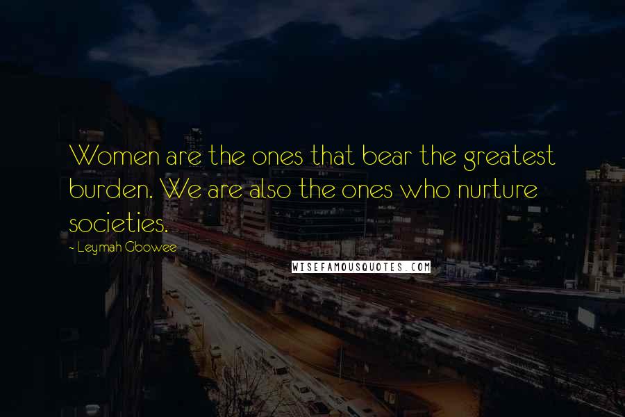 Leymah Gbowee Quotes: Women are the ones that bear the greatest burden. We are also the ones who nurture societies.