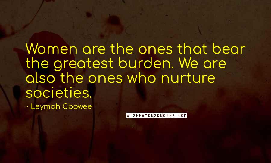 Leymah Gbowee Quotes: Women are the ones that bear the greatest burden. We are also the ones who nurture societies.