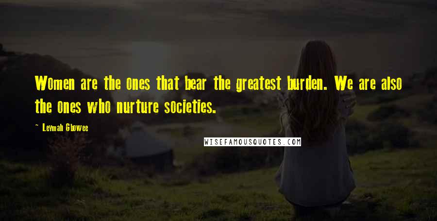 Leymah Gbowee Quotes: Women are the ones that bear the greatest burden. We are also the ones who nurture societies.