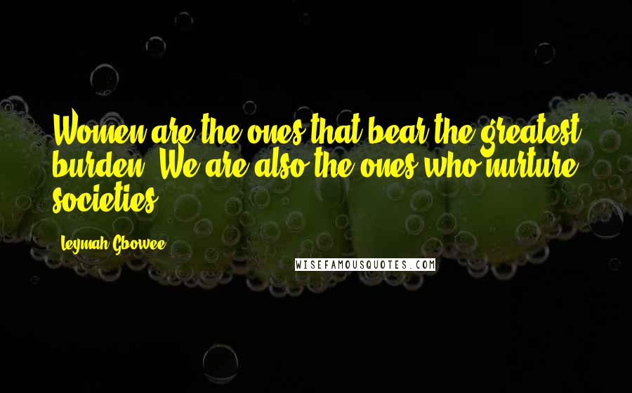 Leymah Gbowee Quotes: Women are the ones that bear the greatest burden. We are also the ones who nurture societies.