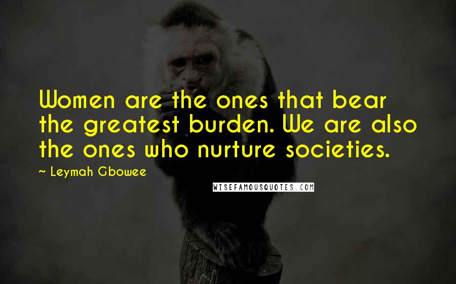 Leymah Gbowee Quotes: Women are the ones that bear the greatest burden. We are also the ones who nurture societies.