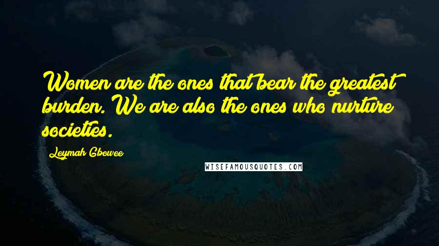 Leymah Gbowee Quotes: Women are the ones that bear the greatest burden. We are also the ones who nurture societies.