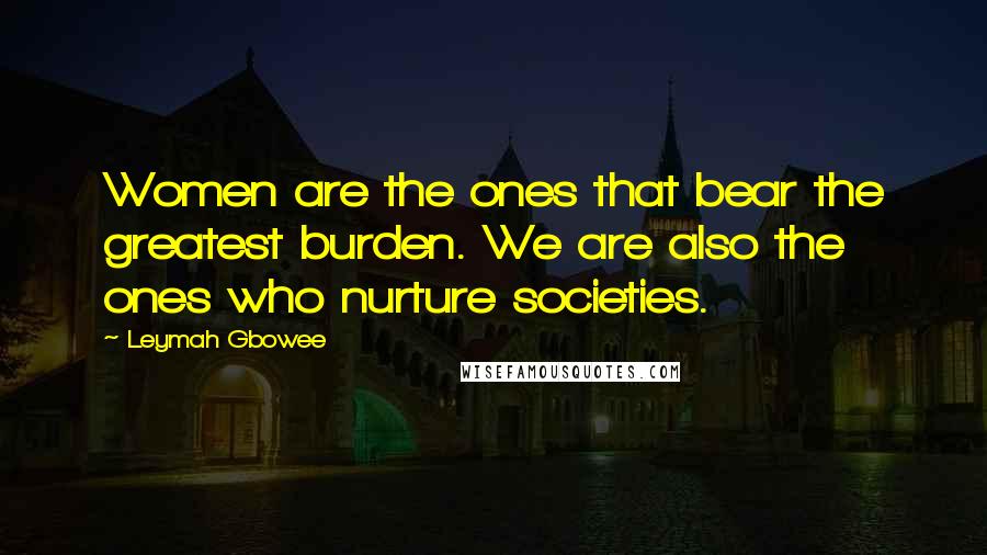 Leymah Gbowee Quotes: Women are the ones that bear the greatest burden. We are also the ones who nurture societies.