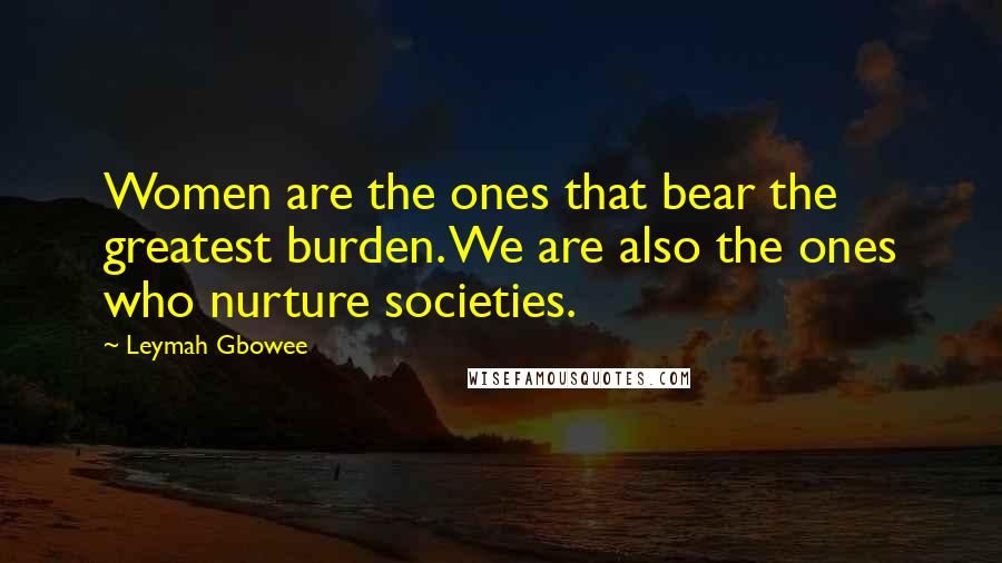 Leymah Gbowee Quotes: Women are the ones that bear the greatest burden. We are also the ones who nurture societies.