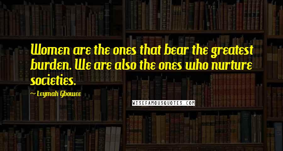 Leymah Gbowee Quotes: Women are the ones that bear the greatest burden. We are also the ones who nurture societies.