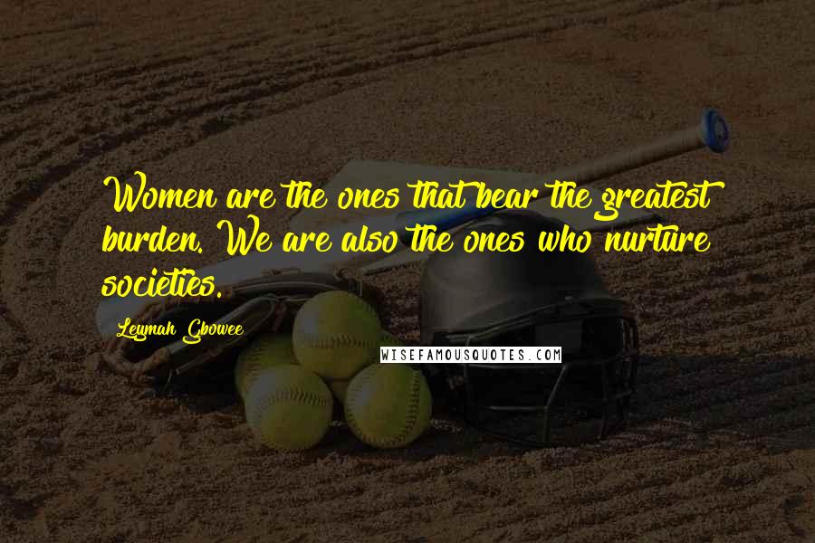 Leymah Gbowee Quotes: Women are the ones that bear the greatest burden. We are also the ones who nurture societies.