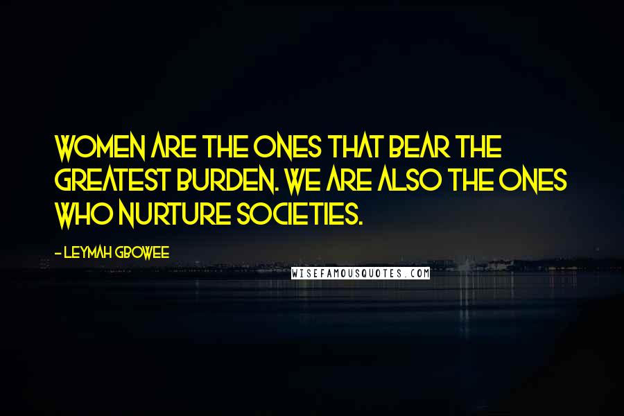 Leymah Gbowee Quotes: Women are the ones that bear the greatest burden. We are also the ones who nurture societies.