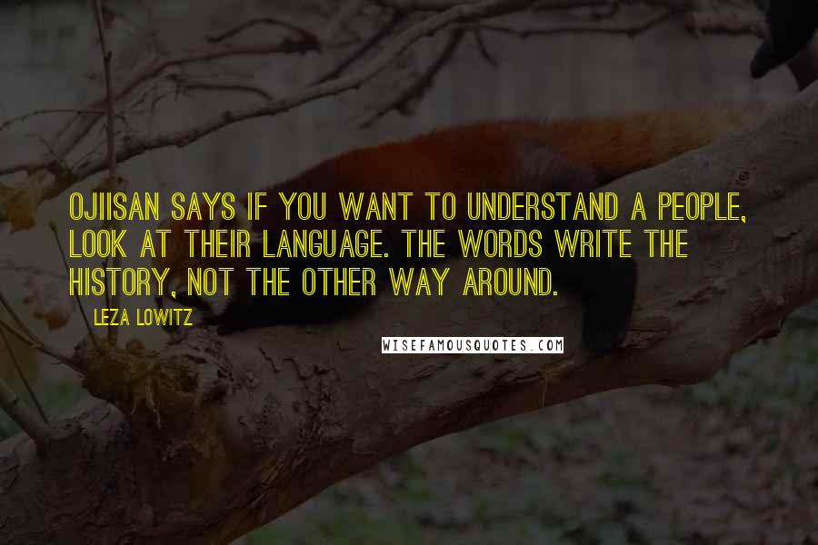 Leza Lowitz Quotes: Ojiisan says if you want to understand a people, look at their language. The words write the history, not the other way around.