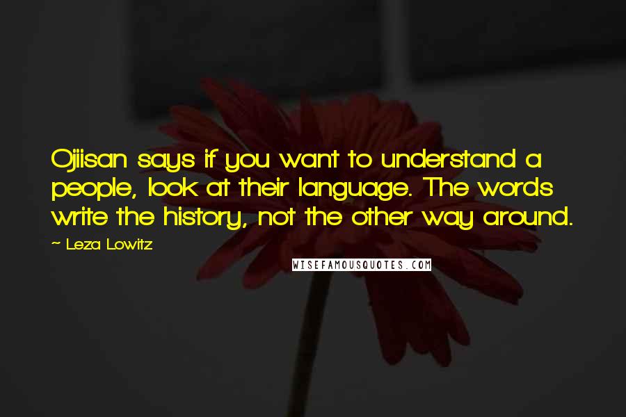 Leza Lowitz Quotes: Ojiisan says if you want to understand a people, look at their language. The words write the history, not the other way around.