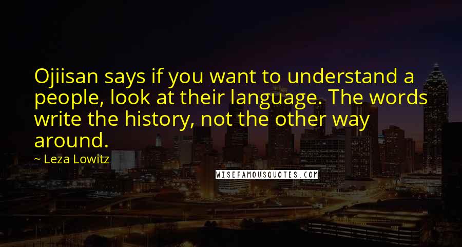 Leza Lowitz Quotes: Ojiisan says if you want to understand a people, look at their language. The words write the history, not the other way around.