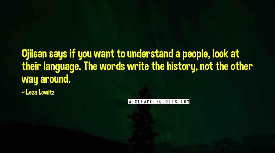 Leza Lowitz Quotes: Ojiisan says if you want to understand a people, look at their language. The words write the history, not the other way around.