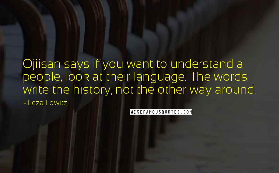 Leza Lowitz Quotes: Ojiisan says if you want to understand a people, look at their language. The words write the history, not the other way around.
